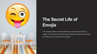 The Secret Life of
Emojis
From simple symbols to cultural phenomena, emojis are more than just
smileys. Let's dive into the colorful world of emojis and explore their evolution
and influence on our modern communication.
 