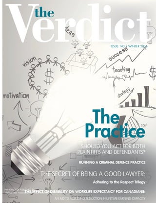 The
Practice
the
Verdict
ISSUE 143 • WINTER 2015
Practice
sHouLd You act For BotH
PLaintiFFs and deFendants?
runninG A CriminAL DefenCe prACTiCe
tHe secret oF Being a good LawYer:
adhering to the Respect trilogy
the effect of disability on woRKlife eXpectancy foR canadians:
an aid to assessing reduction in LiFetiMe earning caPacitY
PM 40027828 PUBLISHED BY
Trial Lawyers Association of British Columbia
 