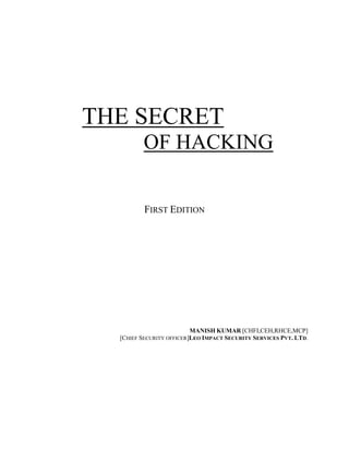 THE SECRET
         OF HACKING


          FIRST EDITION




                          MANISH KUMAR [CHFI,CEH,RHCE,MCP]
  [CHIEF SECURITY OFFICER]LEO IMPACT SECURITY SERVICES PVT. LTD.
 