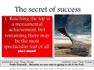 The secret of success
1. Reaching the top is
a monumental
achievement, but
remaining there may
be the most
spectacular feat of all.
John C. Maxwell
@linkedIn Joao Tiago Ilunga @twitter Joao Tiago Ilunga
Push Yourself . Because no one else is going to do it for You.
 