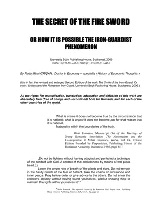 THE SECRET OF THE FIRE SWORD

        OR HOW IT IS POSSIBLE THE IRON­GUARDIST
                      PHENOMENON
                         University Book Publishing House, Bucharest, 2006 
                            ISBN (10) 973­731­442­5;  ISBN (13) 978­973­731­442­0 



By Radu Mihai CRIŞAN,  Doctor in Economy – speciality «History of Economic Thoughts » 


(It is in fact the revised and enlarged Second Edition of the work The Smile of the Iron­Guard. Or 
How I Understand the Romanian Iron­Guard, University Book Publishing House, Bucharest, 2006.) 


All the rights for multiplication, translation, adaptation and diffusion of this work are 
absolutely free (free of charge and unconfined) both for Romania and for each of the 
other countries of the world. 



                              What is untrue it does not become true by the circumstance that 
  