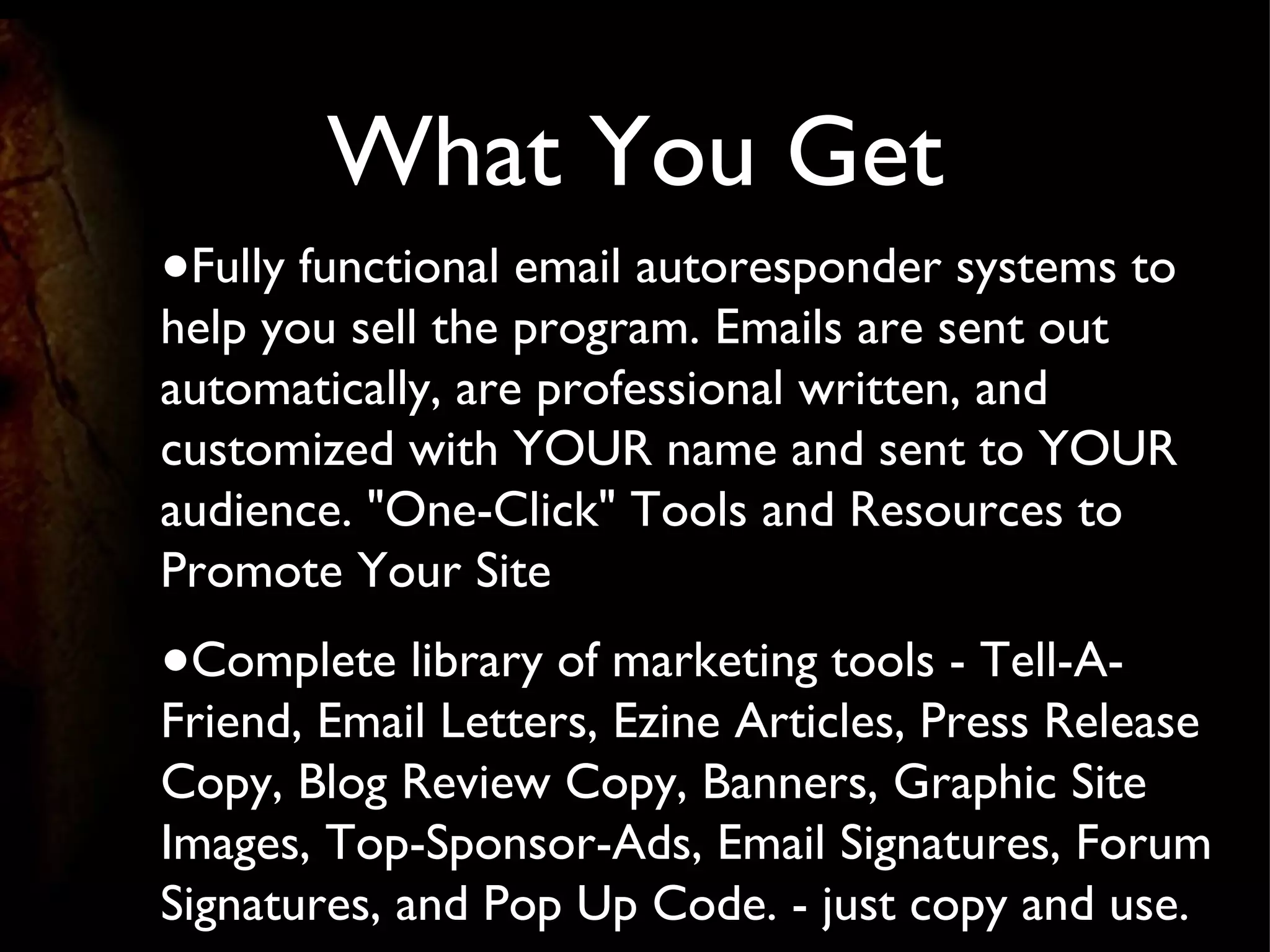 What You Get Fully functional email autoresponder systems to help you sell the program. Emails are sent out automatically, are professional written, and customized with YOUR name and sent to YOUR audience. "One-Click" Tools and Resources to Promote Your Site Complete library of marketing tools - Tell-A-Friend, Email Letters, Ezine Articles, Press Release Copy, Blog Review Copy, Banners, Graphic Site Images, Top-Sponsor-Ads, Email Signatures, Forum Signatures, and Pop Up Code. - just copy and use. 