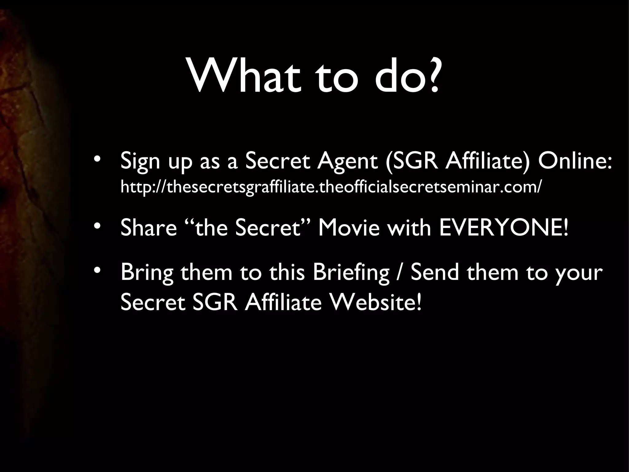 What to do? Sign up as a Secret Agent (SGR Affiliate) Online: http://thesecretsgraffiliate.theofficialsecretseminar.com/ Share “the Secret” Movie with EVERYONE! Bring them to this Briefing / Send them to your Secret SGR Affiliate Website! 