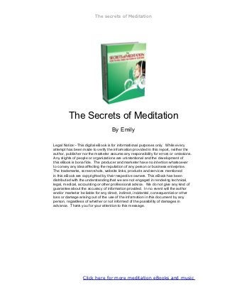 The secrets of Meditation




         The Secrets of Meditation
                                    By Emily

Legal Notice:- This digital eBook is for informational purposes only. While every
attempt has been made to verify the information provided in this report, neither the
author, publisher nor the marketer assume any responsibility for errors or omissions.
Any slights of people or organizations are unintentional and the development of
this eBook is bona fide. The producer and marketer have no intention whatsoever
to convey any idea affecting the reputation of any person or business enterprise.
The trademarks, screen-shots, website links, products and services mentioned
in this eBook are copyrighted by their respective owners. This eBook has been
distributed with the understanding that we are not engaged in rendering technical,
legal, medical, accounting or other professional advice. We do not give any kind of
guarantee about the accuracy of information provided. In no event will the author
and/or marketer be liable for any direct, indirect, incidental, consequential or other
loss or damage arising out of the use of the information in this document by any
person, regardless of whether or not informed of the possibility of damages in
advance. Thank you for your attention to this message.




             Click here to download meditation eBooks and music
 