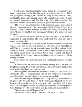 I pull up my jeans fastening the button, noting my thong isn’t on the
floor or anywhere in sight. But who the fuck cares anyway, it’s not like I
was going to be wearing it, he shredded it. I bring a hand to Lukas’s chest,
pushing him back gently causing him to take a couple steps back. His eyes
are masked again—they look like black ice. Dark with something that
resembles torment behind them, which was gone in the next second.
My eyes are glued to the floor at his expensive leather shoes when I
clear my throat and speak, “As I was saying, I think it’s best if I stay with
Melody. I think it would be better for both of us to stay away from each
other.” I raise my shield of steel back up, unwilling to give him power over
me again.
Lukas shoves his hands into his pockets and looks at me with an
expression I can’t decipher. He looks unaffected, but what else am I
expecting, a big grin?
I haven’t seen Lukas smile once, which irritates me some. It makes me
curious about him, his life, what he does and who he is. What makes him so
cold? But it is pointless for me to wonder about him. He’s a closed book.
And truth be told I’m not sure if I want to open it. He is already unravelling
my tightly bound heart I’ve protected for so long—secured with barbed
wire—and it feels like every time we are close, a dark chapter of my life is
coming to an end.
Lukas sits in his chair looking up and scrubbing his stubble with his
hands.
“I’ll look into it, do the necessary checks. Melody, is it?” He pulls out
his phone, looking down at the screen typing with swift fingers. Fingers that
were inside of my body only moments ago.
What happened between then and now to make him shut down? It’s
obvious he wanted it just as much as I did but then he stopped; he asked me
to tell him what I wanted. I did, and he rejected me. Asshole.
“Who the fuck do you think you are?” I snap, feeling a little used and a
lot pissed off. “Melody does not need a fucking background check! We
have been friends since we were seven years old. I trust her a hell of a lot
more than I trust you!” I shout, my temper getting worse the more I speak. I
turn, stalking out of the room when a hard tug on my arm pulls me back.
“What are you doing?! Let go of me!”
“Sit the fuck down, Emilia.” Lukas waits for me to sit. I don’t.
 