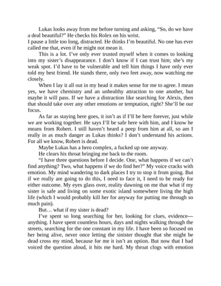 Lukas looks away from me before turning and asking, “So, do we have
a deal beautiful?” He checks his Rolex on his wrist.
I pause a little too long, distracted. He thinks I’m beautiful. No one has ever
called me that, even if he might not mean it.
This is a lot. I’ve only ever trusted myself when it comes to looking
into my sister’s disappearance. I don’t know if I can trust him; she’s my
weak spot. I’d have to be vulnerable and tell him things I have only ever
told my best friend. He stands there, only two feet away, now watching me
closely.
When I lay it all out in my head it makes sense for me to agree. I mean
yes, we have chemistry and an unhealthy attraction to one another, but
maybe it will pass. If we have a distraction like searching for Alexis, then
that should take over any other emotions or temptation, right? She’ll be our
focus.
As far as staying here goes, it isn’t as if I’ll be here forever, just while
we are working together. He says I’ll be safe here with him, and I know he
means from Robert. I still haven’t heard a peep from him at all, so am I
really in as much danger as Lukas thinks? I don’t understand his actions.
For all we know, Robert is dead.
Maybe Lukas has a hero complex, a fucked up one anyway.
He clears his throat bringing me back to the room.
“I have three questions before I decide. One, what happens if we can’t
find anything? Two, what happens if we do find her?” My voice cracks with
emotion. My mind wandering to dark places I try to stop it from going. But
if we really are going to do this, I need to face it, I need to be ready for
either outcome. My eyes glass over, reality dawning on me that what if my
sister is safe and living on some exotic island somewhere living the high
life (which I would probably kill her for anyway for putting me through so
much pain).
But… what if my sister is dead?
I’ve spent so long searching for her, looking for clues, evidence—
anything. I have spent countless hours, days and nights walking through the
streets, searching for the one constant in my life. I have been so focused on
her being alive, never once letting the sinister thought that she might be
dead cross my mind, because for me it isn’t an option. But now that I had
voiced the question aloud, it hits me hard. My throat clogs with emotion
 