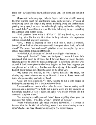 that I can’t swallow back down and hide away until I’m alone and can let it
out.
Movement catches my eye, Lukas’s fingers twitch by his side looking
like they want to touch me, comfort me even, but he doesn’t. I try again at
swallowing down the lump in my throat. Blinking away the unshed tears
pooling in my eyes, I let out a humorless laugh, trying my hardest to lighten
the mood. I don’t want him to see me like this. I clear my throat, concealing
the sadness I keep hidden inside.
“And question three, what is ‘Kiska’?” I lift my head up, my eyes
connecting with his for the first time in long minutes, his expression
solemn, thoughtful, and then intrigued.
“First, if there is anything to find, I will find it. That’s a promise.
Second, if we find her then we—you—will have your sister back, safe and
sound.” The words ‘safe and sound’ spits like venom leaving his lips as he
almost hisses them. I shrug it off though.
“And third, Kiska is Russian.” I catch a small grin after he says it.
“You speak Russian?” Color me intrigued. I mean I know he’s
privileged, that much is obvious, but I haven’t heard of many English-
speaking people to know the Russian language—it is usually the other way
around. I think some people who have English as their first language get
complacent and a little lazy. Just because the majority of the world speaks
English doesn’t mean the effort shouldn’t go the other way.
“My father was Russian, so yes, I speak Russian.” He stops, not
sharing any more information about himself. I want to know more and
that’s when a question sparks in my head.
“Can I ask you a question?” I start, wanting to dig a little deeper in
finding out the mystery that is Lukas whoever-he-is.
An amused frown makes a line in his forehead. “You’re asking me if
you can ask a question?” He huffs out a quick laugh and the sound is so
hauntingly beautiful. I want it again and again. “Ok, I can’t promise that I’ll
answer it, but yeah, shoot.”
“I’m staying here with you and I don’t know anything about you, not
even your full name… It’s a little weird.” I scrunch up my nose.
I want to maintain the light mood we have between us. It’s always so
intense, that this is kind of refreshing, even if we were clawing at each
other’s bodies in a haze of erotic desire only a few moments ago.
 
