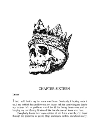 CHAPTER SIXTEEN
Lukas
I lied. I told Emilia my last name was Evans. Obviously, I fucking made it
up. I had to think fast and here we are. I can’t risk her connecting the dots to
my brother. It’s so goddamn trivial but if I’m being honest—as well as
keeping my real identity hidden—I like that she doesn’t know who I am.
Everybody forms their own opinion of me from what they’ve heard
through the grapevine or gossip blogs and media outlets, and about ninety-
 