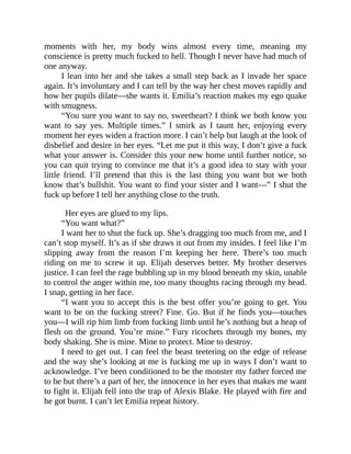 moments with her, my body wins almost every time, meaning my
conscience is pretty much fucked to hell. Though I never have had much of
one anyway.
I lean into her and she takes a small step back as I invade her space
again. It’s involuntary and I can tell by the way her chest moves rapidly and
how her pupils dilate—she wants it. Emilia’s reaction makes my ego quake
with smugness.
“You sure you want to say no, sweetheart? I think we both know you
want to say yes. Multiple times.” I smirk as I taunt her, enjoying every
moment her eyes widen a fraction more. I can’t help but laugh at the look of
disbelief and desire in her eyes. “Let me put it this way, I don’t give a fuck
what your answer is. Consider this your new home until further notice, so
you can quit trying to convince me that it’s a good idea to stay with your
little friend. I’ll pretend that this is the last thing you want but we both
know that’s bullshit. You want to find your sister and I want—” I shut the
fuck up before I tell her anything close to the truth.
Her eyes are glued to my lips.
“You want what?”
I want her to shut the fuck up. She’s dragging too much from me, and I
can’t stop myself. It’s as if she draws it out from my insides. I feel like I’m
slipping away from the reason I’m keeping her here. There’s too much
riding on me to screw it up. Elijah deserves better. My brother deserves
justice. I can feel the rage bubbling up in my blood beneath my skin, unable
to control the anger within me, too many thoughts racing through my head.
I snap, getting in her face.
“I want you to accept this is the best offer you’re going to get. You
want to be on the fucking street? Fine. Go. But if he finds you—touches
you—I will rip him limb from fucking limb until he’s nothing but a heap of
flesh on the ground. You’re mine.” Fury ricochets through my bones, my
body shaking. She is mine. Mine to protect. Mine to destroy.
I need to get out. I can feel the beast teetering on the edge of release
and the way she’s looking at me is fucking me up in ways I don’t want to
acknowledge. I’ve been conditioned to be the monster my father forced me
to be but there’s a part of her, the innocence in her eyes that makes me want
to fight it. Elijah fell into the trap of Alexis Blake. He played with fire and
he got burnt. I can’t let Emilia repeat history.
 