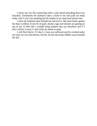 I storm out, my fist connecting with a wall, blood spreading down my
knuckles. Sometimes the darkness takes a hold of me and pulls me deep
under until I can’t see anything but the depths of my dark and tainted soul.
I slam my bedroom door behind me and lock it. My back thuds against
the door in defeat. Every bit of guilt, shame, rage and torment are getting on
top of me. It feels like a weight being pushed onto my shoulders and if I
don’t relieve it soon, it will crush my bones to pulp.
I will find Alexis. If I don’t, I may just suffocate and be crushed under
not only my own discretions, but her secrets she keeps hidden away beneath
the dirt.
 