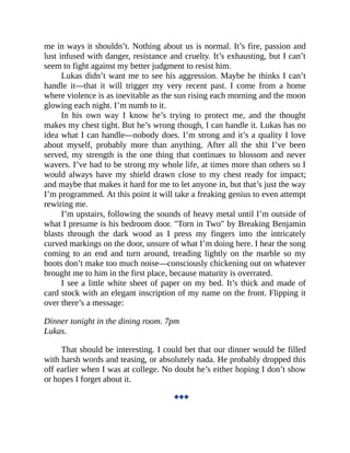 me in ways it shouldn’t. Nothing about us is normal. It’s fire, passion and
lust infused with danger, resistance and cruelty. It’s exhausting, but I can’t
seem to fight against my better judgment to resist him.
Lukas didn’t want me to see his aggression. Maybe he thinks I can’t
handle it—that it will trigger my very recent past. I come from a home
where violence is as inevitable as the sun rising each morning and the moon
glowing each night. I’m numb to it.
In his own way I know he’s trying to protect me, and the thought
makes my chest tight. But he’s wrong though, I can handle it. Lukas has no
idea what I can handle—nobody does. I’m strong and it’s a quality I love
about myself, probably more than anything. After all the shit I’ve been
served, my strength is the one thing that continues to blossom and never
wavers. I’ve had to be strong my whole life, at times more than others so I
would always have my shield drawn close to my chest ready for impact;
and maybe that makes it hard for me to let anyone in, but that’s just the way
I’m programmed. At this point it will take a freaking genius to even attempt
rewiring me.
I’m upstairs, following the sounds of heavy metal until I’m outside of
what I presume is his bedroom door. "Torn in Two" by Breaking Benjamin
blasts through the dark wood as I press my fingers into the intricately
curved markings on the door, unsure of what I’m doing here. I hear the song
coming to an end and turn around, treading lightly on the marble so my
boots don’t make too much noise—consciously chickening out on whatever
brought me to him in the first place, because maturity is overrated.
I see a little white sheet of paper on my bed. It’s thick and made of
card stock with an elegant inscription of my name on the front. Flipping it
over there’s a message:
Dinner tonight in the dining room. 7pm
Lukas.
That should be interesting. I could bet that our dinner would be filled
with harsh words and teasing, or absolutely nada. He probably dropped this
off earlier when I was at college. No doubt he’s either hoping I don’t show
or hopes I forget about it.
◆◆◆
 
