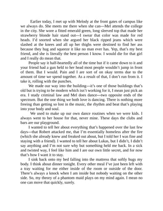 Earlier today, I met up with Melody at the front gates of campus like
we always do. She meets me there when she can—Mel attends the college
in the city. She wore a fitted emerald green, long sleeved top that made her
strawberry blonde hair stand out—I swear that color was made for red
heads. I’d snorted when she argued her black ripped jeans which were
slashed at the knees and all up her thighs were destined to find her ass
because they hug and squeeze it like no man ever has. Yep, that’s my best
friend, and she is literally the best person I know. I would die for that girl
and I really do mean that.
People say it half-heartedly all of the time but if it came down to it and
your friend had a gun held to her head most people wouldn’t jump in front
of them. But I would. Pain and I are sort of on okay terms due to the
amount of time we spend together. As a result of that, I don’t run from it. I
take it, rolling with the punches.
We made our way into the building—it’s one of those buildings that’s
old but is trying to be modern which isn’t working for it, I mean just pick an
era. I study criminal law and Mel does dance—two opposite ends of the
spectrum. But the one thing we both love is dancing. There is nothing more
freeing than getting so lost in the music, the rhythm and beat that’s playing
into your body and soul.
We used to make up our own dance routines when we were kids. I
always went to her house for that, never mine. These days the clubs and
bars are our playground.
I wanted to tell her about everything that’s happened over the last few
days—that Robert attacked me, that I’m essentially homeless after the fire
(which she already knew and freaked out about, but I told her I was fine and
staying with a friend). I wanted to tell her about Lukas, but I didn’t, I didn’t
say anything and I’m not sure why but something held me back. In a sick
and twisted way, I feel like him and I are our own little secret, and for now
that’s how I want it to stay.
I sink back onto my bed falling into the mattress that softly hugs my
body. I think about dinner tonight. Every other meal I’ve just been left with
a tray waiting for me either inside of the room or outside of the door.
There’s always a knock when I am inside but nobody waiting on the other
side. So, my theory of a phantom maid plays on my mind again. I mean no
one can move that quickly, surely.
 