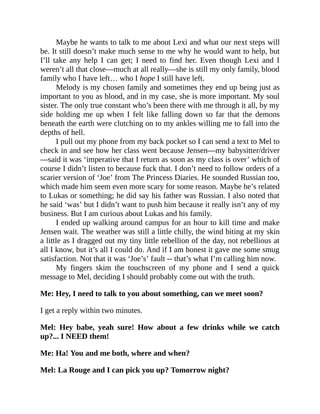 Maybe he wants to talk to me about Lexi and what our next steps will
be. It still doesn’t make much sense to me why he would want to help, but
I’ll take any help I can get; I need to find her. Even though Lexi and I
weren’t all that close—much at all really—she is still my only family, blood
family who I have left… who I hope I still have left.
Melody is my chosen family and sometimes they end up being just as
important to you as blood, and in my case, she is more important. My soul
sister. The only true constant who’s been there with me through it all, by my
side holding me up when I felt like falling down so far that the demons
beneath the earth were clutching on to my ankles willing me to fall into the
depths of hell.
I pull out my phone from my back pocket so I can send a text to Mel to
check in and see how her class went because Jensen—my babysitter/driver
—said it was ‘imperative that I return as soon as my class is over’ which of
course I didn’t listen to because fuck that. I don’t need to follow orders of a
scarier version of ‘Joe’ from The Princess Diaries. He sounded Russian too,
which made him seem even more scary for some reason. Maybe he’s related
to Lukas or something; he did say his father was Russian. I also noted that
he said ‘was’ but I didn’t want to push him because it really isn’t any of my
business. But I am curious about Lukas and his family.
I ended up walking around campus for an hour to kill time and make
Jensen wait. The weather was still a little chilly, the wind biting at my skin
a little as I dragged out my tiny little rebellion of the day, not rebellious at
all I know, but it’s all I could do. And if I am honest it gave me some smug
satisfaction. Not that it was ‘Joe’s’ fault -- that’s what I’m calling him now.
My fingers skim the touchscreen of my phone and I send a quick
message to Mel, deciding I should probably come out with the truth.
Me: Hey, I need to talk to you about something, can we meet soon?
I get a reply within two minutes.
Mel: Hey babe, yeah sure! How about a few drinks while we catch
up?... I NEED them!
Me: Ha! You and me both, where and when?
Mel: La Rouge and I can pick you up? Tomorrow night?
 