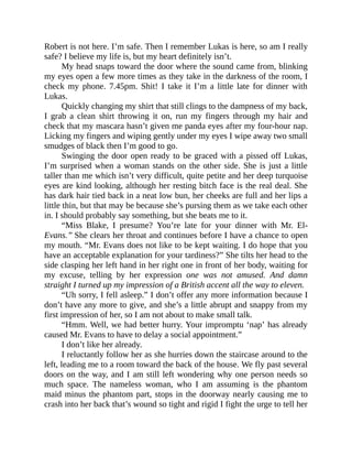 Robert is not here. I’m safe. Then I remember Lukas is here, so am I really
safe? I believe my life is, but my heart definitely isn’t.
My head snaps toward the door where the sound came from, blinking
my eyes open a few more times as they take in the darkness of the room, I
check my phone. 7.45pm. Shit! I take it I’m a little late for dinner with
Lukas.
Quickly changing my shirt that still clings to the dampness of my back,
I grab a clean shirt throwing it on, run my fingers through my hair and
check that my mascara hasn’t given me panda eyes after my four-hour nap.
Licking my fingers and wiping gently under my eyes I wipe away two small
smudges of black then I’m good to go.
Swinging the door open ready to be graced with a pissed off Lukas,
I’m surprised when a woman stands on the other side. She is just a little
taller than me which isn’t very difficult, quite petite and her deep turquoise
eyes are kind looking, although her resting bitch face is the real deal. She
has dark hair tied back in a neat low bun, her cheeks are full and her lips a
little thin, but that may be because she’s pursing them as we take each other
in. I should probably say something, but she beats me to it.
“Miss Blake, I presume? You’re late for your dinner with Mr. El-
Evans.” She clears her throat and continues before I have a chance to open
my mouth. “Mr. Evans does not like to be kept waiting. I do hope that you
have an acceptable explanation for your tardiness?” She tilts her head to the
side clasping her left hand in her right one in front of her body, waiting for
my excuse, telling by her expression one was not amused. And damn
straight I turned up my impression of a British accent all the way to eleven.
“Uh sorry, I fell asleep.” I don’t offer any more information because I
don’t have any more to give, and she’s a little abrupt and snappy from my
first impression of her, so I am not about to make small talk.
“Hmm. Well, we had better hurry. Your impromptu ‘nap’ has already
caused Mr. Evans to have to delay a social appointment.”
I don’t like her already.
I reluctantly follow her as she hurries down the staircase around to the
left, leading me to a room toward the back of the house. We fly past several
doors on the way, and I am still left wondering why one person needs so
much space. The nameless woman, who I am assuming is the phantom
maid minus the phantom part, stops in the doorway nearly causing me to
crash into her back that’s wound so tight and rigid I fight the urge to tell her
 