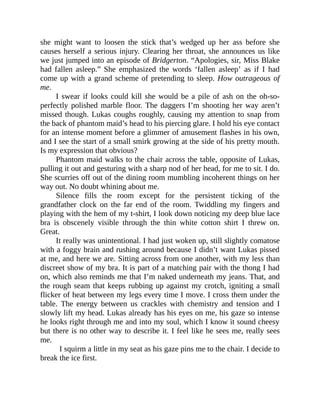 she might want to loosen the stick that’s wedged up her ass before she
causes herself a serious injury. Clearing her throat, she announces us like
we just jumped into an episode of Bridgerton. “Apologies, sir, Miss Blake
had fallen asleep.” She emphasized the words ‘fallen asleep’ as if I had
come up with a grand scheme of pretending to sleep. How outrageous of
me.
I swear if looks could kill she would be a pile of ash on the oh-so-
perfectly polished marble floor. The daggers I’m shooting her way aren’t
missed though. Lukas coughs roughly, causing my attention to snap from
the back of phantom maid’s head to his piercing glare. I hold his eye contact
for an intense moment before a glimmer of amusement flashes in his own,
and I see the start of a small smirk growing at the side of his pretty mouth.
Is my expression that obvious?
Phantom maid walks to the chair across the table, opposite of Lukas,
pulling it out and gesturing with a sharp nod of her head, for me to sit. I do.
She scurries off out of the dining room mumbling incoherent things on her
way out. No doubt whining about me.
Silence fills the room except for the persistent ticking of the
grandfather clock on the far end of the room. Twiddling my fingers and
playing with the hem of my t-shirt, I look down noticing my deep blue lace
bra is obscenely visible through the thin white cotton shirt I threw on.
Great.
It really was unintentional. I had just woken up, still slightly comatose
with a foggy brain and rushing around because I didn’t want Lukas pissed
at me, and here we are. Sitting across from one another, with my less than
discreet show of my bra. It is part of a matching pair with the thong I had
on, which also reminds me that I’m naked underneath my jeans. That, and
the rough seam that keeps rubbing up against my crotch, igniting a small
flicker of heat between my legs every time I move. I cross them under the
table. The energy between us crackles with chemistry and tension and I
slowly lift my head. Lukas already has his eyes on me, his gaze so intense
he looks right through me and into my soul, which I know it sound cheesy
but there is no other way to describe it. I feel like he sees me, really sees
me.
I squirm a little in my seat as his gaze pins me to the chair. I decide to
break the ice first.
 