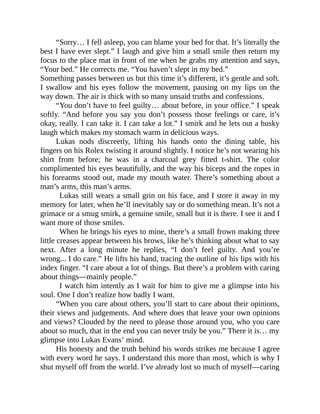 “Sorry… I fell asleep, you can blame your bed for that. It’s literally the
best I have ever slept.” I laugh and give him a small smile then return my
focus to the place mat in front of me when he grabs my attention and says,
“Your bed.” He corrects me. “You haven’t slept in my bed.”
Something passes between us but this time it’s different, it’s gentle and soft.
I swallow and his eyes follow the movement, pausing on my lips on the
way down. The air is thick with so many unsaid truths and confessions.
“You don’t have to feel guilty… about before, in your office.” I speak
softly. “And before you say you don’t possess those feelings or care, it’s
okay, really. I can take it. I can take a lot.” I smirk and he lets out a husky
laugh which makes my stomach warm in delicious ways.
Lukas nods discreetly, lifting his hands onto the dining table, his
fingers on his Rolex twisting it around slightly. I notice he’s not wearing his
shirt from before; he was in a charcoal grey fitted t-shirt. The color
complimented his eyes beautifully, and the way his biceps and the ropes in
his forearms stood out, made my mouth water. There’s something about a
man’s arms, this man’s arms.
Lukas still wears a small grin on his face, and I store it away in my
memory for later, when he’ll inevitably say or do something mean. It’s not a
grimace or a smug smirk, a genuine smile, small but it is there. I see it and I
want more of those smiles.
When he brings his eyes to mine, there’s a small frown making three
little creases appear between his brows, like he’s thinking about what to say
next. After a long minute he replies, “I don’t feel guilty. And you’re
wrong... I do care.” He lifts his hand, tracing the outline of his lips with his
index finger. “I care about a lot of things. But there’s a problem with caring
about things—mainly people.”
I watch him intently as I wait for him to give me a glimpse into his
soul. One I don’t realize how badly I want.
“When you care about others, you’ll start to care about their opinions,
their views and judgements. And where does that leave your own opinions
and views? Clouded by the need to please those around you, who you care
about so much, that in the end you can never truly be you.” There it is… my
glimpse into Lukas Evans’ mind.
His honesty and the truth behind his words strikes me because I agree
with every word he says. I understand this more than most, which is why I
shut myself off from the world. I’ve already lost so much of myself—caring
 