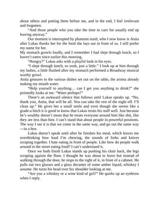about others and putting them before me, and in the end, I feel irrelevant
and forgotten.
“And those people who you take the time to care for usually end up
leaving anyway.”
Our moment is interrupted by phantom maid, who I now know is Anita
after Lukas thanks her for the food she lays out in front of us. I still prefer
my name for her.
My stomach growls loudly, and I remember I had slept through lunch, so I
haven’t eaten since earlier this morning.
“Hungry?” Lukas asks with a playful look in his eyes.
“I slept through lunch, so yeah, just a little.” I look up at him through
my lashes, a little flushed after my stomach performed a Broadway musical
worthy growl.
Anita gestures to the various dishes set out on the table, the aroma already
making my mouth water.
“Help yourself to anything… can I get you anything to drink?” she
pointedly looks at me. “Water perhaps?”
There’s an awkward silence that follows until Lukas speaks up. “No,
thank you, Anita, that will be all. You can take the rest of the night off. I’ll
clean up.” He gives her a small smile and even though she seems like a
grade-a bitch it is good to know that Lukas treats his staff well. Just because
he’s wealthy doesn’t mean that he treats everyone around him like shit, like
they are less than him. I can’t stand that about people in powerful positions.
The way I see it is that we come in the same way, and go out the same way
—in a box.
Lukas doesn’t speak until after he finishes his meal, which leaves me
overthinking how loud I’m chewing, the sounds of forks and knives
scraping together. I hate eating in front of people. Like how do people walk
around in the street eating food? I can’t understand it.
Once we both finish Lukas stands up pushing his chair back, the legs
scraping against the floor. I thought he was about to leave but instead of
walking through the door, he stops to the right of it, in front of a cabinet. He
pulls out two glasses and a glass decanter of some amber liquid, whiskey I
assume. He turns his head over his shoulder looking at me.
“Are you a whiskey or a wine kind of girl?” He quirks up an eyebrow
when I reply.
 
