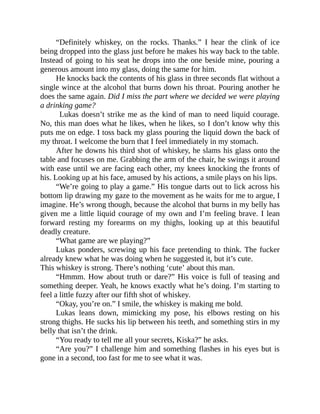 “Definitely whiskey, on the rocks. Thanks.” I hear the clink of ice
being dropped into the glass just before he makes his way back to the table.
Instead of going to his seat he drops into the one beside mine, pouring a
generous amount into my glass, doing the same for him.
He knocks back the contents of his glass in three seconds flat without a
single wince at the alcohol that burns down his throat. Pouring another he
does the same again. Did I miss the part where we decided we were playing
a drinking game?
Lukas doesn’t strike me as the kind of man to need liquid courage.
No, this man does what he likes, when he likes, so I don’t know why this
puts me on edge. I toss back my glass pouring the liquid down the back of
my throat. I welcome the burn that I feel immediately in my stomach.
After he downs his third shot of whiskey, he slams his glass onto the
table and focuses on me. Grabbing the arm of the chair, he swings it around
with ease until we are facing each other, my knees knocking the fronts of
his. Looking up at his face, amused by his actions, a smile plays on his lips.
“We’re going to play a game.” His tongue darts out to lick across his
bottom lip drawing my gaze to the movement as he waits for me to argue, I
imagine. He’s wrong though, because the alcohol that burns in my belly has
given me a little liquid courage of my own and I’m feeling brave. I lean
forward resting my forearms on my thighs, looking up at this beautiful
deadly creature.
“What game are we playing?”
Lukas ponders, screwing up his face pretending to think. The fucker
already knew what he was doing when he suggested it, but it’s cute.
This whiskey is strong. There’s nothing ‘cute’ about this man.
“Hmmm. How about truth or dare?” His voice is full of teasing and
something deeper. Yeah, he knows exactly what he’s doing. I’m starting to
feel a little fuzzy after our fifth shot of whiskey.
“Okay, you’re on.” I smile, the whiskey is making me bold.
Lukas leans down, mimicking my pose, his elbows resting on his
strong thighs. He sucks his lip between his teeth, and something stirs in my
belly that isn’t the drink.
“You ready to tell me all your secrets, Kiska?” he asks.
“Are you?” I challenge him and something flashes in his eyes but is
gone in a second, too fast for me to see what it was.
 