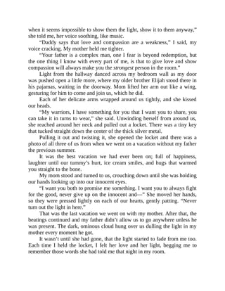 when it seems impossible to show them the light, show it to them anyway,”
she told me, her voice soothing, like music.
“Daddy says that love and compassion are a weakness,” I said, my
voice cracking. My mother held me tighter.
“Your father is a complex man, one I fear is beyond redemption, but
the one thing I know with every part of me, is that to give love and show
compassion will always make you the strongest person in the room.”
Light from the hallway danced across my bedroom wall as my door
was pushed open a little more, where my older brother Elijah stood there in
his pajamas, waiting in the doorway. Mom lifted her arm out like a wing,
gesturing for him to come and join us, which he did.
Each of her delicate arms wrapped around us tightly, and she kissed
our heads.
“My warriors, I have something for you that I want you to share, you
can take it in turns to wear,” she said. Unwinding herself from around us,
she reached around her neck and pulled out a locket. There was a tiny key
that tucked straight down the center of the thick silver metal.
Pulling it out and twisting it, she opened the locket and there was a
photo of all three of us from when we went on a vacation without my father
the previous summer.
It was the best vacation we had ever been on; full of happiness,
laughter until our tummy’s hurt, ice cream smiles, and hugs that warmed
you straight to the bone.
My mom stood and turned to us, crouching down until she was holding
our hands looking up into our innocent eyes.
“I want you both to promise me something. I want you to always fight
for the good, never give up on the innocent and—” She moved her hands,
so they were pressed lightly on each of our hearts, gently patting. “Never
turn out the light in here.”
That was the last vacation we went on with my mother. After that, the
beatings continued and my father didn’t allow us to go anywhere unless he
was present. The dark, ominous cloud hung over us dulling the light in my
mother every moment he got.
It wasn’t until she had gone, that the light started to fade from me too.
Each time I held the locket, I felt her love and her light, begging me to
remember those words she had told me that night in my room.
 