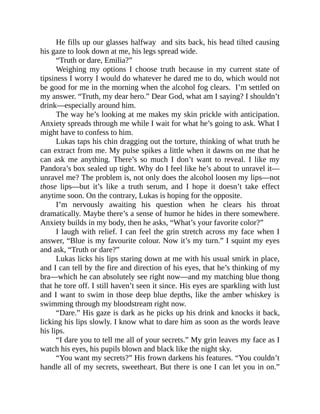 He fills up our glasses halfway and sits back, his head tilted causing
his gaze to look down at me, his legs spread wide.
“Truth or dare, Emilia?”
Weighing my options I choose truth because in my current state of
tipsiness I worry I would do whatever he dared me to do, which would not
be good for me in the morning when the alcohol fog clears. I’m settled on
my answer. “Truth, my dear hero.” Dear God, what am I saying? I shouldn’t
drink—especially around him.
The way he’s looking at me makes my skin prickle with anticipation.
Anxiety spreads through me while I wait for what he’s going to ask. What I
might have to confess to him.
Lukas taps his chin dragging out the torture, thinking of what truth he
can extract from me. My pulse spikes a little when it dawns on me that he
can ask me anything. There’s so much I don’t want to reveal. I like my
Pandora’s box sealed up tight. Why do I feel like he’s about to unravel it—
unravel me? The problem is, not only does the alcohol loosen my lips—not
those lips—but it’s like a truth serum, and I hope it doesn’t take effect
anytime soon. On the contrary, Lukas is hoping for the opposite.
I’m nervously awaiting his question when he clears his throat
dramatically. Maybe there’s a sense of humor he hides in there somewhere.
Anxiety builds in my body, then he asks, “What’s your favorite color?”
I laugh with relief. I can feel the grin stretch across my face when I
answer, “Blue is my favourite colour. Now it’s my turn.” I squint my eyes
and ask, “Truth or dare?”
Lukas licks his lips staring down at me with his usual smirk in place,
and I can tell by the fire and direction of his eyes, that he’s thinking of my
bra—which he can absolutely see right now—and my matching blue thong
that he tore off. I still haven’t seen it since. His eyes are sparkling with lust
and I want to swim in those deep blue depths, like the amber whiskey is
swimming through my bloodstream right now.
“Dare.” His gaze is dark as he picks up his drink and knocks it back,
licking his lips slowly. I know what to dare him as soon as the words leave
his lips.
“I dare you to tell me all of your secrets.” My grin leaves my face as I
watch his eyes, his pupils blown and black like the night sky.
“You want my secrets?” His frown darkens his features. “You couldn’t
handle all of my secrets, sweetheart. But there is one I can let you in on.”
 