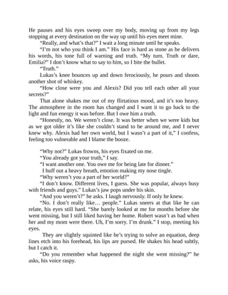 He pauses and his eyes sweep over my body, moving up from my legs
stopping at every destination on the way up until his eyes meet mine.
“Really, and what’s that?” I wait a long minute until he speaks.
“I’m not who you think I am.” His face is hard as stone as he delivers
his words, his tone full of warning and truth. “My turn. Truth or dare,
Emilia?” I don’t know what to say to him, so I bite the bullet.
“Truth.”
Lukas’s knee bounces up and down ferociously, he pours and shoots
another shot of whiskey.
“How close were you and Alexis? Did you tell each other all your
secrets?”
That alone shakes me out of my flirtatious mood, and it’s too heavy.
The atmosphere in the room has changed and I want it to go back to the
light and fun energy it was before. But I owe him a truth.
“Honestly, no. We weren’t close. It was better when we were kids but
as we got older it’s like she couldn’t stand to be around me, and I never
knew why. Alexis had her own world, but I wasn’t a part of it,” I confess,
feeling too vulnerable and I blame the booze.
“Why not?” Lukas frowns, his eyes fixated on me.
“You already got your truth,” I say.
“I want another one. You owe me for being late for dinner.”
I huff out a heavy breath, emotion making my nose tingle.
“Why weren’t you a part of her world?”
“I don’t know. Different lives, I guess. She was popular, always busy
with friends and guys.” Lukas’s jaw pops under his skin.
“And you weren’t?” he asks. I laugh nervously. If only he knew.
“No. I don’t really like… people.” Lukas sneers at that like he can
relate, his eyes still hard. “She barely looked at me for months before she
went missing, but I still liked having her home. Robert wasn’t as bad when
her and my mom were there. Uh, I’m sorry. I’m drunk.” I stop, meeting his
eyes.
They are slightly squinted like he’s trying to solve an equation, deep
lines etch into his forehead, his lips are pursed. He shakes his head subtly,
but I catch it.
“Do you remember what happened the night she went missing?” he
asks, his voice raspy.
 