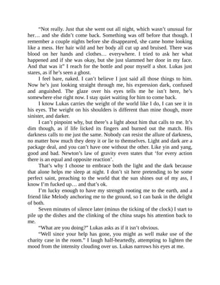 “Not really. Just that she went out all night, which wasn’t unusual for
her… and she didn’t come back. Something was off before that though. I
remember a couple nights before she disappeared, she came home looking
like a mess. Her hair wild and her body all cut up and bruised. There was
blood on her hands and clothes… everywhere. I tried to ask her what
happened and if she was okay, but she just slammed her door in my face.
And that was it” I reach for the bottle and pour myself a shot. Lukas just
stares, as if he’s seen a ghost.
I feel bare, naked. I can’t believe I just said all those things to him.
Now he’s just looking straight through me, his expression dark, confused
and anguished. The glaze over his eyes tells me he isn’t here, he’s
somewhere else right now. I stay quiet waiting for him to come back.
I know Lukas carries the weight of the world like I do, I can see it in
his eyes. The weight on his shoulders is different than mine though, more
sinister, and darker.
I can’t pinpoint why, but there’s a light about him that calls to me. It’s
dim though, as if life licked its fingers and burned out the match. His
darkness calls to me just the same. Nobody can resist the allure of darkness,
no matter how much they deny it or lie to themselves. Light and dark are a
package deal, and you can’t have one without the other. Like yin and yang,
good and bad. Newton’s law of gravity even states that ‘for every action
there is an equal and opposite reaction’.
That’s why I choose to embrace both the light and the dark because
that alone helps me sleep at night. I don’t sit here pretending to be some
perfect saint, preaching to the world that the sun shines out of my ass, I
know I’m fucked up… and that’s ok.
I’m lucky enough to have my strength rooting me to the earth, and a
friend like Melody anchoring me to the ground, so I can bask in the delight
of both.
Seven minutes of silence later (minus the ticking of the clock) I start to
pile up the dishes and the clinking of the china snaps his attention back to
me.
“What are you doing?” Lukas asks as if it isn’t obvious.
“Well since your help has gone, you might as well make use of the
charity case in the room.” I laugh half-heartedly, attempting to lighten the
mood from the intensity clouding over us. Lukas narrows his eyes at me.
 