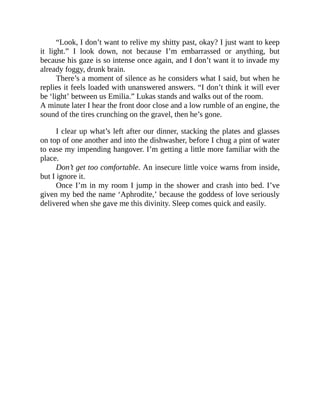 “Look, I don’t want to relive my shitty past, okay? I just want to keep
it light.” I look down, not because I’m embarrassed or anything, but
because his gaze is so intense once again, and I don’t want it to invade my
already foggy, drunk brain.
There’s a moment of silence as he considers what I said, but when he
replies it feels loaded with unanswered answers. “I don’t think it will ever
be ‘light’ between us Emilia.” Lukas stands and walks out of the room.
A minute later I hear the front door close and a low rumble of an engine, the
sound of the tires crunching on the gravel, then he’s gone.
I clear up what’s left after our dinner, stacking the plates and glasses
on top of one another and into the dishwasher, before I chug a pint of water
to ease my impending hangover. I’m getting a little more familiar with the
place.
Don’t get too comfortable. An insecure little voice warns from inside,
but I ignore it.
Once I’m in my room I jump in the shower and crash into bed. I’ve
given my bed the name ‘Aphrodite,’ because the goddess of love seriously
delivered when she gave me this divinity. Sleep comes quick and easily.
 