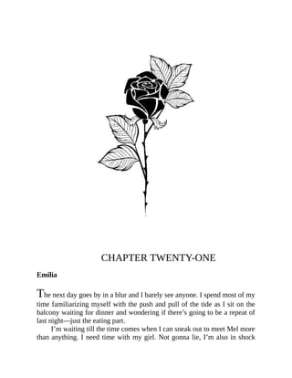 CHAPTER TWENTY-ONE
Emilia
The next day goes by in a blur and I barely see anyone. I spend most of my
time familiarizing myself with the push and pull of the tide as I sit on the
balcony waiting for dinner and wondering if there’s going to be a repeat of
last night—just the eating part.
I’m waiting till the time comes when I can sneak out to meet Mel more
than anything. I need time with my girl. Not gonna lie, I’m also in shock
 