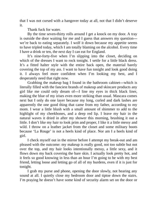 that I was not cursed with a hangover today at all, not that I didn’t deserve
it.
Thank fuck for water.
By the time seven-thirty rolls around I get a knock on my door. A tray
is outside the door waiting for me and I guess that answers my question—
we’re back to eating separately. I wolf it down because my appetite seems
to have tripled today, which I am totally blaming on the alcohol. Every time
I have a drink or ten, the next day I can eat for England.
It’s nine-forty-five when I’m slipping into the closet, deciding on
which of the dresses I want to rock tonight. I settle for a little black dress.
It’s a fitted halter style with the entire back open, the material barely
covering the top of my ass. I want to have fun tonight and look good doing
it. I always feel more confident when I’m looking my best, and I
desperately need that right now.
Grabbing the makeup bag I found in the bathroom cabinet—which is
literally filled with the fanciest brands of makeup and skincare products any
girl like me could only dream of—I line my eyes in thick black liner,
making the blue of my irises even more striking than usual. Mascara comes
next but I only do one layer because my long, curled and dark lashes are
apparently the one good thing that came from my father, according to my
mom. I wear a little blush with a small amount of shimmer to add to the
highlight of my cheekbones, and a deep red lip. I leave my hair in the
natural waves it dried in after my shower this morning, brushing it out a
little. I don’t like my hair to look prim and proper, I like it a little messy and
wild. I throw on a leather jacket from the closet and some military boots
because ‘La Rouge’ is not a heels kind of place. Nor am I a heels kind of
girl.
I check myself out in the mirror before I attempt my break-out and am
pleased with the outcome: my makeup is really good, not too subtle but not
over the top, and my hair looks intentionally messy, a little sexy, and it
flows down my back covering the bare skin. I actually look pretty hot, and
it feels so good knowing in less than an hour I’m going to be with my best
friend, letting loose and letting go of all of my burdens, even if it is just for
tonight.
I grab my purse and phone, opening the door slowly, not hearing any
sound at all. I quietly close my bedroom door and tiptoe down the stairs.
I’m praying he doesn’t have some kind of security alarm set on the door or
 