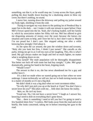 something, not that it, or he would stop me. I creep across the foyer, gently
pulling the door handle down bracing for a deafening alarm to blow my
cover, but there’s nothing, no sound.
I move fast, running down the driveway and pulling my jacket around
my body tight, shielding it from the cold.
Trying to navigate my way down to the parking lot of Penderal Bay is
super fun in the dark… not. I make it with one minute to spare before I hear
Mel’s Ferrari speed into the lot. Yeah, she’s fucking loaded, well her family
is, which by association makes her filthy rich too. Mel has offered to give
me disgusting amounts of money over the years because she knows my
situation and wants to help, and I love her for it, but I don’t want it. Maybe
I’m too proud but I don’t care. She stopped asking me after a while
knowing how strongly I feel about it.
As she spins the car around, she puts the window down and screams,
“Holy shit you look hot Ems, I think I just turned.” She catcalls as she
parks, letting me get in as I roll my eyes at her laughing. This, this is what I
need. My girl always makes me laugh and feel so much lighter, no matter
what is weighing down on me.
“You turned? The male population will be thoroughly disappointed.
You better not fuck off with some hot bad boy tonight,” I joke. Mel gasps
dramatically, putting her hand to her heart, feigning insult.
“Would I ever!”
The answer to that is no, she has never abandoned me for a guy and
neither have I.
It’s a deal we made when we started going out to bars when we were
underage. I mean technically we still are, but we’re both turning twenty-one
in a matter of months so it’s not a big deal.
We didn’t think it was a big deal when we were seventeen either.
“So why did I just pick you up at the beach at 11pm? You don’t have a
secret lover do you?” She jokes with me… little does she know the reality.
Wait, no. He isn’t my lover.
“Good one. No, I do not have a secret lover.” I laugh as I answer her,
knowing I need to dish on everything that’s gone down.
“But… there is something I need to tell you but I’m going to need a
few hundred shots first,” I confess. Mel looks away from the road and at me
briefly. She looks concerned, taking me in before returning her gaze to the
road.
 
