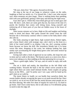 “Ok sure, shots first.” She agrees, focused on driving.
We sing at the top of our lungs to whatever comes on the radio,
laughing so hard we nearly cry. I’ve missed this. I don’t care what anyone
says, these moments are pure magic. There is nothing better than spending
time with your girlfriends, getting a little tipsy and dancing the night away.
Guys don’t get it. I think they must think girls go out to meet guys and
fuck. We don’t, well, there are some girls that do, but most of the time it’s
purely the freedom that comes with letting loose, being yourself and
embracing all of those parts of you that are hidden away in the hours of
daylight.
After twenty minutes we’re here. High on life and laughter and feeling
ready to drink and dance. Mel parks around the corner from the club
because she is ferociously cautious when it comes to her baby (that’s what
she calls it).
She looks amazing in tight black, high waisted shorts, fishnet tights,
and a loose fitted t-shirt with strategic rips—she’s tied it at the front so a
little of her toned midriff is on display. Like me, she’s wearing combat
boots because we know the drill. Her strawberry blonde hair is in loose
waves like mine, dropping to her waist, her makeup looking hot, dark
smoky eyes accentuating her bright bluey-green color and some neutral lip
gloss on her lips.
Giving each other a look of approval on our outfits, she loops her arm
in mine and we walk to the doors. The bouncer gives us a once-over, then a
twice-over taking us in, then nodding at the door gesturing for us to go in.
“Have a good night, ladies,” he says, and we smile in reply, and walk
inside.
The air is thick and smoky, the dancefloor to the left filled with
writhing bodies. Towards the back is the bar which curves around to the
right where there are some small intimate booths. Some couples are going
heavy on the PDA… and I’m pretty sure I see a guy with his hand up his
girl’s skirt as we walk by.
The music blares so loudly we can hardly hear ourselves think, hot
sweaty bodies already occupying the space as we push toward the bar. Once
we reach it, we sit on two of the free bar stools because most people are on
the floor dancing. We order five shots of tequila for each of us. Go hard or
go home. And I have some heavy shit to talk about so I’m definitely going
to need to take the edge off.
 