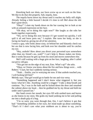 Knocking back our shots, our faces screw up as we suck on the lime.
We like to do that shit properly. Salt, tequila, lime.
The tequila burns down my throat until it reaches my belly still alight.
Already feeling a little buzzed I decide it’s time to tell Mel about the shit
that’s gone down.
“Okay!” I slam my hands down on the bar causing her to look at me
with an amused expression on her face.
“Oh okay, we’re doing this right now?” She laughs as she rubs her
hands together expectantly.
“Yes, we’re doing this now because if I get wasted too quickly, I will
spill it all and leave parts out,” I explain. She turns her body, so she is
facing me head on, giving me all of her attention.
I notice a guy, who looks about sixty, sit behind her and blatantly check out
her ass that is now facing him, and look over her shoulder until he catches
my eye.
“Hey, asshole! How about you divert your perverted eyes somewhere
other than my friend’s ass, yeah?” I can’t help it. Booze makes me feisty.
But it works because he gets up from his stool and moves somewhere else.
Mel’s still waiting with a huge grin on her face, laughing, after I called
out pervy old guy.
“You got me on the edge of my seat, Ems. What’s up?” she asks.
“Okay, so I know you know about the fire and how things were… with
Robert,” I start, her face suddenly turning serious.
“Yeah… Emilia, you’re worrying me now. If that asshole touched you,
I will fucking kill him!”
Melody says. That girl would go to battle for me and vice versa.
“Something happened and I don’t know what triggered it, but you
know what he’s like. Anything could be a trigger.” I take a deep breath and
continue. “So, I was in the bath and he kicked down the door and smashed
the cabinet above my head… then he grabbed me by my throat and held me
under until I passed out.”
Her hand covers her mouth, her eyes fill with unshed tears and horror
as she listens to my story. She grabs my hand yanking me to her and pulling
me into a death grip of a hug.
“I’m so sorry you went through that, Em. I can’t believe it got that
bad.” Something solidifies in her eyes, her mind made up about something.
“That’s it! I don’t care what your stubborn ass is about to say, you’re
 