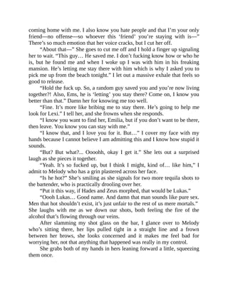 coming home with me. I also know you hate people and that I’m your only
friend—no offense—so whoever this ‘friend’ you’re staying with is—”
There’s so much emotion that her voice cracks, but I cut her off.
“About that—” She goes to cut me off and I hold a finger up signaling
her to wait. “This guy… He saved me. I don’t fucking know how or who he
is, but he found me and when I woke up I was with him in his freaking
mansion. He’s letting me stay there with him which is why I asked you to
pick me up from the beach tonight.” I let out a massive exhale that feels so
good to release.
“Hold the fuck up. So, a random guy saved you and you’re now living
together?! Also, Ems, he is ‘letting’ you stay there? Come on, I know you
better than that.” Damn her for knowing me too well.
“Fine. It’s more like bribing me to stay there. He’s going to help me
look for Lexi.” I tell her, and she frowns when she responds.
“I know you want to find her, Emilia, but if you don’t want to be there,
then leave. You know you can stay with me.”
“I know that, and I love you for it. But…” I cover my face with my
hands because I cannot believe I am admitting this and I know how stupid it
sounds.
“But? But what?... Oooohh, okay I get it.” She lets out a surprised
laugh as she pieces it together.
“Yeah. It’s so fucked up, but I think I might, kind of… like him,” I
admit to Melody who has a grin plastered across her face.
“Is he hot?” She’s smiling as she signals for two more tequila shots to
the bartender, who is practically drooling over her.
“Put it this way, if Hades and Zeus morphed, that would be Lukas.”
“Oooh Lukas… Good name. And damn that man sounds like pure sex.
Men that hot shouldn’t exist, it’s just unfair to the rest of us mere mortals.”
She laughs with me as we down our shots, both feeling the fire of the
alcohol that’s flowing through our veins.
After slamming my shot glass on the bar, I glance over to Melody
who’s sitting there, her lips pulled tight in a straight line and a frown
between her brows, she looks concerned and it makes me feel bad for
worrying her, not that anything that happened was really in my control.
She grabs both of my hands in hers leaning forward a little, squeezing
them once.
 