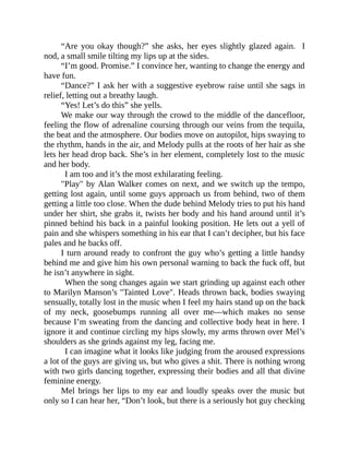 “Are you okay though?” she asks, her eyes slightly glazed again. I
nod, a small smile tilting my lips up at the sides.
“I’m good. Promise.” I convince her, wanting to change the energy and
have fun.
“Dance?” I ask her with a suggestive eyebrow raise until she sags in
relief, letting out a breathy laugh.
“Yes! Let’s do this” she yells.
We make our way through the crowd to the middle of the dancefloor,
feeling the flow of adrenaline coursing through our veins from the tequila,
the beat and the atmosphere. Our bodies move on autopilot, hips swaying to
the rhythm, hands in the air, and Melody pulls at the roots of her hair as she
lets her head drop back. She’s in her element, completely lost to the music
and her body.
I am too and it’s the most exhilarating feeling.
"Play" by Alan Walker comes on next, and we switch up the tempo,
getting lost again, until some guys approach us from behind, two of them
getting a little too close. When the dude behind Melody tries to put his hand
under her shirt, she grabs it, twists her body and his hand around until it’s
pinned behind his back in a painful looking position. He lets out a yell of
pain and she whispers something in his ear that I can’t decipher, but his face
pales and he backs off.
I turn around ready to confront the guy who’s getting a little handsy
behind me and give him his own personal warning to back the fuck off, but
he isn’t anywhere in sight.
When the song changes again we start grinding up against each other
to Marilyn Manson’s "Tainted Love". Heads thrown back, bodies swaying
sensually, totally lost in the music when I feel my hairs stand up on the back
of my neck, goosebumps running all over me—which makes no sense
because I’m sweating from the dancing and collective body heat in here. I
ignore it and continue circling my hips slowly, my arms thrown over Mel’s
shoulders as she grinds against my leg, facing me.
I can imagine what it looks like judging from the aroused expressions
a lot of the guys are giving us, but who gives a shit. There is nothing wrong
with two girls dancing together, expressing their bodies and all that divine
feminine energy.
Mel brings her lips to my ear and loudly speaks over the music but
only so I can hear her, “Don’t look, but there is a seriously hot guy checking
 