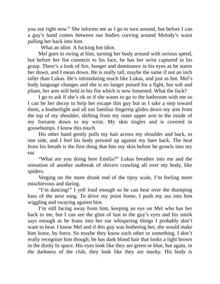 you out right now.” She informs me as I go to turn around, but before I can
a guy’s hand comes between our bodies curving around Melody’s waist
pulling her back into him.
What an idiot. A fucking hot idiot.
Mel goes to swing at him, turning her body around with serious speed,
but before her fist connects to his face, he has her wrist captured in his
grasp. There’s a look of fire, hunger and dominance in his eyes as he stares
her down, and I mean down. He is really tall, maybe the same if not an inch
taller than Lukas. He’s intimidating much like Lukas, and just as hot. Mel’s
body language changes and she is no longer poised for a fight, but soft and
pliant, her arm still held in his fist which is now loosened. What the fuck?
I go to ask if she’s ok or if she wants to go to the bathroom with me so
I can be her decoy to help her escape this guy but as I take a step toward
them, a featherlight and all too familiar fingertip glides down my arm from
the top of my shoulder, shifting from my outer upper arm to the inside of
my forearm down to my wrist. My skin tingles and is covered in
goosebumps. I know this touch.
His other hand gently pulls my hair across my shoulder and back, to
one side, and I feel his body pressed up against my bare back. The heat
from his breath is the first thing that hits my skin before he growls into my
ear.
“What are you doing here Emilia?” Lukas breathes into me and the
sensation of another outbreak of shivers crawling all over my body, like
spiders.
Verging on the more drunk end of the tipsy scale, I’m feeling more
mischievous and daring.
“I’m dancing!” I yell loud enough so he can hear over the thumping
bass of the next song. To drive my point home, I push my ass into him
wiggling and swaying against him.
I’m still facing away from him, keeping an eye on Mel who has her
back to me, but I can see the glint of lust in the guy’s eyes and his smirk
says enough as he leans into her ear whispering things I probably don’t
want to hear. I know Mel and if this guy was bothering her, she would make
him leave, by force. So maybe they know each other or something. I don’t
really recognize him though; he has dark blond hair that looks a light brown
in the dimly lit space. His eyes look like they are green or blue, but again, in
the darkness of the club, they look like they are murky. His body is
 