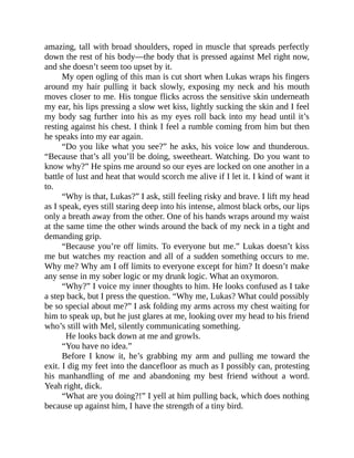 amazing, tall with broad shoulders, roped in muscle that spreads perfectly
down the rest of his body—the body that is pressed against Mel right now,
and she doesn’t seem too upset by it.
My open ogling of this man is cut short when Lukas wraps his fingers
around my hair pulling it back slowly, exposing my neck and his mouth
moves closer to me. His tongue flicks across the sensitive skin underneath
my ear, his lips pressing a slow wet kiss, lightly sucking the skin and I feel
my body sag further into his as my eyes roll back into my head until it’s
resting against his chest. I think I feel a rumble coming from him but then
he speaks into my ear again.
“Do you like what you see?” he asks, his voice low and thunderous.
“Because that’s all you’ll be doing, sweetheart. Watching. Do you want to
know why?” He spins me around so our eyes are locked on one another in a
battle of lust and heat that would scorch me alive if I let it. I kind of want it
to.
“Why is that, Lukas?” I ask, still feeling risky and brave. I lift my head
as I speak, eyes still staring deep into his intense, almost black orbs, our lips
only a breath away from the other. One of his hands wraps around my waist
at the same time the other winds around the back of my neck in a tight and
demanding grip.
“Because you’re off limits. To everyone but me.” Lukas doesn’t kiss
me but watches my reaction and all of a sudden something occurs to me.
Why me? Why am I off limits to everyone except for him? It doesn’t make
any sense in my sober logic or my drunk logic. What an oxymoron.
“Why?” I voice my inner thoughts to him. He looks confused as I take
a step back, but I press the question. “Why me, Lukas? What could possibly
be so special about me?” I ask folding my arms across my chest waiting for
him to speak up, but he just glares at me, looking over my head to his friend
who’s still with Mel, silently communicating something.
He looks back down at me and growls.
“You have no idea.”
Before I know it, he’s grabbing my arm and pulling me toward the
exit. I dig my feet into the dancefloor as much as I possibly can, protesting
his manhandling of me and abandoning my best friend without a word.
Yeah right, dick.
“What are you doing?!” I yell at him pulling back, which does nothing
because up against him, I have the strength of a tiny bird.
 
