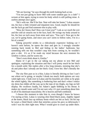 “We are leaving,” he says through his teeth looking back at me.
“I’m not just going to leave Mel with some random guy in a club!” I
scream at him again, trying to resist his body which is still pulling mine. A
useless attempt once again.
“He’s with me. She’ll be fine. Nate will take her home,” Lukas assures
me, his face a little irritated and impatient now. Good, maybe he should let
me the fuck go and find someone else to play with.
“How do I know that? How can I trust you?” I ask as we reach the exit
and the cold air smacks me in the face, hard. He swings my body around to
his, his face an inch away from mine and says, “You can’t. Now get in the
car, we’re going home, and since you can’t seem to follow rules, I’m in a
bit of a mood.”
Taking powerful strides to a ridiculously expensive looking car I
haven’t seen before, he opens the door and gets in. I strongly consider
running back inside to Mel and hiding in the ladies’ bathroom, but
something tells me that wouldn’t stop him from coming in, he wouldn’t
give a shit. It’s as if he reads my mind because the next moment his
window is down, and he warns me.
“Don’t even think about it, Emilia.”
Damn it! I get in the car taking out my phone to text Mel and
apologize, explaining the situation and that I will pretty much be her bitch
for a month solid. She replies after a few long minutes, insisting that she’s
ok and jokes that I already am her bitch. God, I love her. She’s literally the
best.
The city flies past us in a blur, Lukas is literally driving so fast I can’t
see where we’re going, or maybe I drank too much, both options are very
valid right now. I look over to Lukas and his knuckles are white as he grips
the wheel tightly, like something is bothering him and that’s when I notice
my dress has ridden all the way up to the tops of my thighs, my legs on full
display. He swallows loudly, his Adam’s apple bobbing in his throat. It
makes my mouth water and I’m not sure why; it’s just something about him
in all of his dominant masculinity. He is heaven and hell combined.
I choose this moment to take him in, even though I know he knows
I’m staring at him. Lukas is wearing slim fitted black jeans, slightly ripped
at the knees, black lace up military boots which are hot as fuck. On his top
he wears a fitted black t-shirt that stretches across his pecs so deliciously I
wish I was his shirt right now. What I would give to crawl up under there.
 
