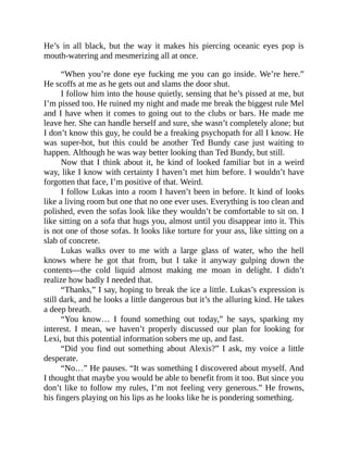 He’s in all black, but the way it makes his piercing oceanic eyes pop is
mouth-watering and mesmerizing all at once.
“When you’re done eye fucking me you can go inside. We’re here.”
He scoffs at me as he gets out and slams the door shut.
I follow him into the house quietly, sensing that he’s pissed at me, but
I’m pissed too. He ruined my night and made me break the biggest rule Mel
and I have when it comes to going out to the clubs or bars. He made me
leave her. She can handle herself and sure, she wasn’t completely alone; but
I don’t know this guy, he could be a freaking psychopath for all I know. He
was super-hot, but this could be another Ted Bundy case just waiting to
happen. Although he was way better looking than Ted Bundy, but still.
Now that I think about it, he kind of looked familiar but in a weird
way, like I know with certainty I haven’t met him before. I wouldn’t have
forgotten that face, I’m positive of that. Weird.
I follow Lukas into a room I haven’t been in before. It kind of looks
like a living room but one that no one ever uses. Everything is too clean and
polished, even the sofas look like they wouldn’t be comfortable to sit on. I
like sitting on a sofa that hugs you, almost until you disappear into it. This
is not one of those sofas. It looks like torture for your ass, like sitting on a
slab of concrete.
Lukas walks over to me with a large glass of water, who the hell
knows where he got that from, but I take it anyway gulping down the
contents—the cold liquid almost making me moan in delight. I didn’t
realize how badly I needed that.
“Thanks,” I say, hoping to break the ice a little. Lukas’s expression is
still dark, and he looks a little dangerous but it’s the alluring kind. He takes
a deep breath.
“You know… I found something out today,” he says, sparking my
interest. I mean, we haven’t properly discussed our plan for looking for
Lexi, but this potential information sobers me up, and fast.
“Did you find out something about Alexis?” I ask, my voice a little
desperate.
“No…” He pauses. “It was something I discovered about myself. And
I thought that maybe you would be able to benefit from it too. But since you
don’t like to follow my rules, I’m not feeling very generous.” He frowns,
his fingers playing on his lips as he looks like he is pondering something.
 