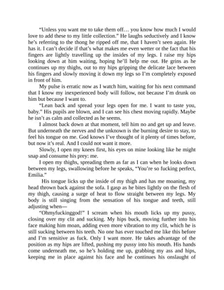 “Unless you want me to take them off… you know how much I would
love to add these to my little collection.” He laughs seductively and I know
he’s referring to the thong he ripped off me, that I haven’t seen again. He
has it. I can’t decide if that’s what makes me even wetter or the fact that his
fingers are lightly travelling up the insides of my legs. I raise my hips
looking down at him waiting, hoping he’ll help me out. He grins as he
continues up my thighs, out to my hips gripping the delicate lace between
his fingers and slowly moving it down my legs so I’m completely exposed
in front of him.
My pulse is erratic now as I watch him, waiting for his next command
that I know my inexperienced body will follow, not because I’m drunk on
him but because I want to.
“Lean back and spread your legs open for me. I want to taste you,
baby.” His pupils are blown, and I can see his chest moving rapidly. Maybe
he isn’t as calm and collected as he seems.
I almost back down at that moment, tell him no and get up and leave.
But underneath the nerves and the unknown is the burning desire to stay, to
feel his tongue on me. God knows I’ve thought of it plenty of times before,
but now it’s real. And I could not want it more.
Slowly, I open my knees first, his eyes on mine looking like he might
snap and consume his prey: me.
I open my thighs, spreading them as far as I can when he looks down
between my legs, swallowing before he speaks, “You’re so fucking perfect,
Emilia.”
His tongue licks up the inside of my thigh and has me moaning, my
head thrown back against the sofa. I gasp as he bites lightly on the flesh of
my thigh, causing a surge of heat to flow straight between my legs. My
body is still singing from the sensation of his tongue and teeth, still
adjusting when—
“Ohmyfuckinggod!” I scream when his mouth licks up my pussy,
closing over my clit and sucking. My hips buck, moving further into his
face making him moan, adding even more vibration to my clit, which he is
still sucking between his teeth. No one has ever touched me like this before
and I’m sensitive as fuck. Only I want more. He takes advantage of the
position as my hips are lifted, pushing my pussy into his mouth. His hands
come underneath me, so he’s holding me up, grabbing my ass and hips,
keeping me in place against his face and he continues his onslaught of
 