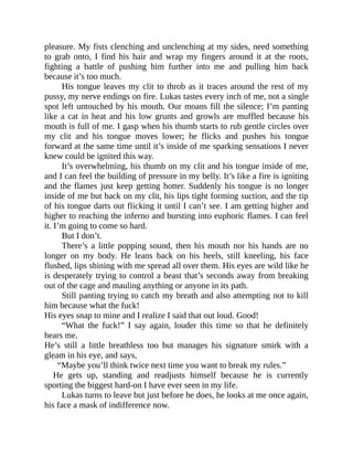 pleasure. My fists clenching and unclenching at my sides, need something
to grab onto, I find his hair and wrap my fingers around it at the roots,
fighting a battle of pushing him further into me and pulling him back
because it’s too much.
His tongue leaves my clit to throb as it traces around the rest of my
pussy, my nerve endings on fire. Lukas tastes every inch of me, not a single
spot left untouched by his mouth. Our moans fill the silence; I’m panting
like a cat in heat and his low grunts and growls are muffled because his
mouth is full of me. I gasp when his thumb starts to rub gentle circles over
my clit and his tongue moves lower; he flicks and pushes his tongue
forward at the same time until it’s inside of me sparking sensations I never
knew could be ignited this way.
It’s overwhelming, his thumb on my clit and his tongue inside of me,
and I can feel the building of pressure in my belly. It’s like a fire is igniting
and the flames just keep getting hotter. Suddenly his tongue is no longer
inside of me but back on my clit, his lips tight forming suction, and the tip
of his tongue darts out flicking it until I can’t see. I am getting higher and
higher to reaching the inferno and bursting into euphoric flames. I can feel
it. I’m going to come so hard.
But I don’t.
There’s a little popping sound, then his mouth nor his hands are no
longer on my body. He leans back on his heels, still kneeling, his face
flushed, lips shining with me spread all over them. His eyes are wild like he
is desperately trying to control a beast that’s seconds away from breaking
out of the cage and mauling anything or anyone in its path.
Still panting trying to catch my breath and also attempting not to kill
him because what the fuck!
His eyes snap to mine and I realize I said that out loud. Good!
“What the fuck!” I say again, louder this time so that he definitely
hears me.
He’s still a little breathless too but manages his signature smirk with a
gleam in his eye, and says,
“Maybe you’ll think twice next time you want to break my rules.”
He gets up, standing and readjusts himself because he is currently
sporting the biggest hard-on I have ever seen in my life.
Lukas turns to leave but just before he does, he looks at me once again,
his face a mask of indifference now.
 