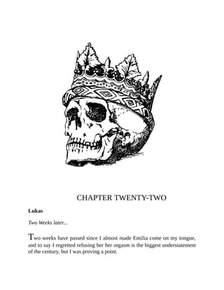 CHAPTER TWENTY-TWO
Lukas
Two Weeks later...
Two weeks have passed since I almost made Emilia come on my tongue,
and to say I regretted refusing her her orgasm is the biggest understatement
of the century, but I was proving a point.
 
