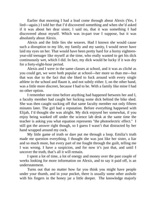 Earlier that morning I had a lead come through about Alexis (Yes, I
lied—again.) I told her that I’d discovered something and when she’d asked
if it was about her dear sister, I said no, that it was something I had
discovered about myself. Which was in-part true I suppose, but it was
absolutely about Alexis.
Alexis and the little lies she weaves. Had I known she would cause
such a disruption to my life, my family and my sanity, I would never have
laid my eyes on her. That would have been pretty hard for a horny eighteen-
year-old teenager like myself at the time, who really wanted to get his dick
continuously wet, which I did. In fact, my dick would be lucky if it was dry
for a forty-eight-hour period.
Alexis and I were in the same classes at school, and it was as cliché as
you could get, we were both popular at school—her more so than me—but
that was due to the fact that she liked to fuck around with every single
athlete in the school and flaunt it, and not subtly either. I, on the other hand,
was a little more discreet, because I had to be. With a family like mine I had
no other option.
I remember one time before anything had happened between her and I,
a faculty member had caught her fucking some dick behind the bike shed.
She was then caught sucking off that same faculty member not only fifteen
minutes later. The girl had a reputation. Before everything happened with
Elijah, I’d thought she was alright. My dick enjoyed her somewhat, if you
enjoy being wanked off under the science lab desk at the same time the
teacher is asking you what equation represents "the photoelectric effect." I
still got the answer right though, so I guess I wasn’t that distracted by her
hand wrapped around my cock.
My little game of truth or dare put me through a loop. Emilia’s truth
made me question everything. I thought she was just like her sister, a liar
and so much more, but every part of me fought through the guilt, telling me
I was wrong. I have a suspicion, and for now it’s just that, and until I
uncover the truth, that’s all it will remain.
I spent a lot of time, a lot of energy and money over the past couple of
weeks looking for more information on Alexis, and to say it paid off, is an
understatement.
Turns out that no matter how far you think you might have people
under your thumb, and in your pocket, there is usually some other asshole
with his fingers in the honey jar a little deeper. The knowledge majorly
 