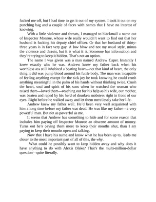 fucked me off, but I had time to get it out of my system. I took it out on my
punching bag and a couple of faces with names that I have no interest of
knowing.
With a little violence and threats, I managed to blackmail a name out
of Inspector Monroe, whose wife really wouldn’t want to find out that her
husband is fucking his deputy chief officer. Or that her husband of thirty-
three years is in fact very gay. A low blow and not my usual style, minus
the violence and threats, but it is what it is. Someone has information and
they’re trying to keep it hidden. That’s not an option.
The name I was given was a man named Andrew Caper. Instantly I
knew exactly who he was. Andrew knew my father back when his
worthless ass still inhabited a beating heart—not that kind of heart, the only
thing it did was pump blood around his futile body. The man was incapable
of feeling anything except for the sick joy he took knowing he could crush
anything meaningful in the palm of his hands without thinking twice. Crush
the heart, soul and spirit of his sons when he watched the woman who
raised them—loved them—reaching out for his help as his wife, our mother,
was beaten and raped by his herd of drunken mobsters right in front of our
eyes. Right before he walked away and let them mercilessly take her life.
Andrew knew my father well. He’d been very well acquainted with
him a long time before my father was dead. He was like my father—a very
powerful man. But not as powerful as me.
It seems that Andrew has something to hide and for some reason that
includes him paying off Inspector Monroe an obscene amount of money.
Turns out he’s paying them more to keep their mouths shut, than I am
paying to keep their mouths open and talking.
Now that I have his name and know what he has been up to, leads me
closer to the most important part of all of this, the why.
What could he possibly want to keep hidden away and why does it
have anything to do with Alexis Blake? That’s the multi-million-dollar
question—quite literally.
 