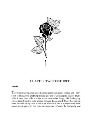 CHAPTER TWENTY-THREE
Emilia
Two weeks have passed since I almost came on Lukas’s tongue and I can’t
seem to think about anything fucking else and it’s driving me insane. That’s
a lie, I have been able to think about some other things, like finding my
sister. Apart from the radio silence between Lukas and I, I have been doing
some research of my own, I’ve had to. Even after Lukas’s proposition about
us working together to find out more about Alexis’s case, he has barely said
 