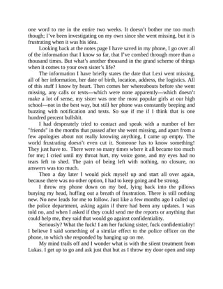 one word to me in the entire two weeks. It doesn’t bother me too much
though; I’ve been investigating on my own since she went missing, but it is
frustrating when it was his idea.
Looking back at the notes page I have saved in my phone, I go over all
of the information that I know so far, that I’ve combed through more than a
thousand times. But what’s another thousand in the grand scheme of things
when it comes to your own sister’s life?
The information I have briefly states the date that Lexi went missing,
all of her information, her date of birth, location, address, the logistics. All
of this stuff I know by heart. Then comes her whereabouts before she went
missing, any calls or texts—which were none apparently—which doesn’t
make a lot of sense, my sister was one the most popular girls at our high
school—not in the best way, but still her phone was constantly beeping and
buzzing with notification and texts. So sue if me if I think that is one
hundred percent bullshit.
I had desperately tried to contact and speak with a number of her
"friends" in the months that passed after she went missing, and apart from a
few apologies about not really knowing anything, I came up empty. The
world frustrating doesn’t even cut it. Someone has to know something!
They just have to. There were so many times where it all became too much
for me; I cried until my throat hurt, my voice gone, and my eyes had no
tears left to shed. The pain of being left with nothing, no closure, no
answers was too much.
Then a day later I would pick myself up and start all over again,
because there was no other option, I had to keep going and be strong.
I throw my phone down on my bed, lying back into the pillows
burying my head, huffing out a breath of frustration. There is still nothing
new. No new leads for me to follow. Just like a few months ago I called up
the police department, asking again if there had been any updates. I was
told no, and when I asked if they could send me the reports or anything that
could help me, they said that would go against confidentiality.
Seriously? What the fuck! I am her fucking sister, fuck confidentiality!
I believe I said something of a similar effect to the police officer on the
phone, to which she responded by hanging up on me.
My mind trails off and I wonder what is with the silent treatment from
Lukas. I get up to go and ask just that but as I throw my door open and step
 