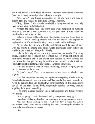 out, I collide with a thick block of muscle. The force nearly lands me on the
floor, but a strong arm grips mine to keep me upright.
“Shit, sorry,” I say. Lukas says nothing as I steady myself and look up
at him. I roll my eyes at his continued silence. Seriously?
“Okay, I’ll start.” My voice is laced with a heavy dose of sarcasm. My
eyes narrow, done with his bullshit.
“Where the fuck have you been and what happened to working
together to find Lexi? Which, by the way, was your idea!” I poke my finger
into his chest as I scowl at him.
Lukas’s eyes are still on the area I had just pressed my finger into on
his chest, a frown causing creases between his brows. His expression
unphased as he lifts his head looking down at me from his full height.
“Some of us have to work, Emilia, and I think you’ll be very pleased
with my efforts in finding your sister. Come downstairs to my office and
we’ll discuss it further.” He speaks. Finally.
Lukas’s little dig at me doesn’t go unnoticed, or maybe I’m being
overly sensitive, but it irritates me. The fact that I’m living off of him and
his money, when the truth is that I can’t work because he won’t allow it. We
both know this, but yet the way he said it pisses me off. I shake it off and
focus. He found something. Fuck waiting, I want to know now.
“Just tell me now if you’ve found something, please,” I reply, getting
more impatient by the second.
“If you’re sure.” There is a question in his voice to which I nod
slightly.
I can feel my palms sweating and my heartbeat spiking a little, waiting
for what he is going to say, bracing myself because he has found something.
After the endless days and months I’ve spent searching till I bled and cried
out all of the tears in my body desperately seeking answers, seeking
anything, he’s found something.
Is he going to crack my heart into a million pieces and destroy what is
left of me?
Or is he going to instill the hope I had given up on so long ago?
I swallow, raising my head so I’m looking straight up into those blues.
“Tell me,” I say, waiting for the blow. I must have decided his gaze is
too intense when I find myself watching his chest, counting the number of
breaths he takes before he speaks.
One.
 