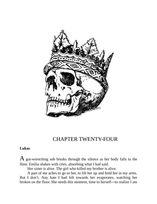 CHAPTER TWENTY-FOUR
Lukas
A gut-wrenching sob breaks through the silence as her body falls to the
floor. Emilia shakes with cries, absorbing what I had said.
Her sister is alive. The girl who killed my brother is alive.
A part of me aches to go to her, to lift her up and hold her in my arms.
But I don’t. Any hate I had felt towards her evaporates, watching her
broken on the floor. She needs this moment, time to herself—to realize I am
 