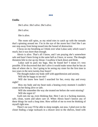 ◆◆◆
Emilia
She’s alive. She’s alive. She’s alive.
She’s alive.
She is alive.
The room still spins, as my mind tries to catch up with the tornado
that’s spinning around me. I’m in the eye of the storm but I feel like I am
one step away from being tossed into the funnel of destruction.
I focus on my breathing as I think over what Lukas said, which wasn’t
much, but it was more than enough.
Alexis is alive. That’s all I know, and I am praying she’s somewhere
safe and hasn’t been living in the same hell as I have, or worse. The thought
threatens bile to rise up my throat. I swallow it back down and think.
Lukas said to pack my bags. Has he found her? I mean it’s very
possible. If he discovered that she’s alive it would make sense that he has an
idea of where she is. Am I going to be seeing my sister for the first time in
two years in the next twenty-four hours?
The thought makes my body stiff with apprehension and anxiety.
Will she be happy to see me?
Will she know how hard I searched for her, every day and every
night?
How my body and my heart took a beating every moment I couldn’t
count on her being alive or safe.
Will she remember the way she treated me before she went missing?
Will she regret it?
Guilt eats me up, even thinking that. Here I am in a fucking mansion,
safe, clean, warm and taken care of. When Alexis hasn’t known any of
these things for such a long time. How selfish of me to even be thinking of
myself right now.
There’s no way I’ll be able to sleep tonight, not now. I plod over to the
closet finding a large rucksack in a drawer next to the shelves, lined with
 
