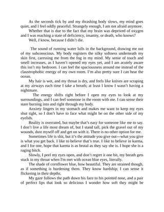 As the seconds tick by and my thrashing body slows, my mind goes
quiet, and I feel oddly peaceful. Strangely enough, I am not afraid anymore.
Whether that is due to the fact that my brain was deprived of oxygen
and I was reaching a state of deficiency, insanity, or death, who knows?
Well, I know, because I didn’t die.
The sound of running water lulls in the background, drawing me out
of my subconscious. My body registers the silky softness underneath my
skin first, caressing me from the fog in my mind. My sense of touch and
smell increases, as I haven’t opened my eyes yet, and I am acutely aware
this isn’t my bedroom. I can feel the spaciousness around me instead of the
claustrophobic energy of my own room. I’m also pretty sure I can hear the
ocean.
My hair is wet, and my throat is dry, and feels like knives are scraping
at my airways each time I take a breath; at least I know I wasn’t having a
nightmare.
The energy shifts right before I open my eyes to look at my
surroundings, and I can feel someone in the room with me. I can sense their
stare burning into and right through my body.
Anxiety lingers in my stomach and makes me want to keep my eyes
shut tight, so I don’t have to face what might be on the other side of my
eyelids.
Reality is overrated, but maybe that’s easy for someone like me to say.
I don’t live a life most dream of, but I stand tall, pick the gravel out of my
wounds, dust myself off and get on with it. There is no other option for me.
Sometimes life is shit, but it’s the attitude you give out—what you give
is what you get back. I like to believe that’s true. I like to believe in karma,
and I for one, hope that karma is as brutal as they say she is. I hope she is a
raging bitch.
Slowly, I peel my eyes open, and don’t regret it one bit, my breath gets
stuck in my throat when I'm met with ocean blue eyes, literally.
The shade of cornflower blue, how beautiful. They are strained though,
as if something is burdening them. They know hardship; I can sense it
flickering in their depths.
My gaze follows the path down his face to his pointed nose, and a pair
of perfect lips that look so delicious I wonder how soft they might be
 