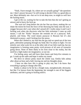 “Yeah, I have enough. So, where are we actually going?” she questions
me. I don’t answer because I’m still trying to decide if this is a good idea or
not. Most definitely not—but we’re in too deep now, so might as well face
the fucking music.
I get in the car, waiting for her to take the hint that she isn’t getting an
answer and to hurry the fuck up.
The wait isn’t long before she sits her fine ass down, making the car
shake the tiniest bit from the force of her throwing her body onto the seat. I
snigger because she’s cute when she’s pissed off. I really enjoy it and I can’t
fucking wait when she discovers what her little nickname I came up with
means. I call her "Kiska" because she reminds me of a pussycat. Soft,
playful, and feisty. The word means pussycat in Russian but it’s also
shortened to pussy—and I fucking love her pussy.
When she’s belted in, my foot hits the gas and we speed out of the iron
gates, adrenaline pumping through my body like I’m about to fight. I’m not
entirely sure what waits for us at the other side of our little road trip, but my
imagination is forming some pretty vivid pictures of all sorts of scenarios
going down. None of them likely to be even close to the reality, but the
need for a fight makes me imaginative, so sue me.
I’m feeling antsy and still have three hours and forty-five minutes to
go. I crank up the radio and hope it settles my mood.
We drive in silence pretty much the whole way. Emilia falls asleep
after about an hour and a half, leaving me and my thoughts alone.
I have no idea how this is going to play out, but I do know that
everything is going to change after this.
Emilia is about to be hit by a freight train, metaphorically obviously;
but like I’ve known from the beginning, her strength is one of her biggest
attributes, and she’s going to fucking need it.
 